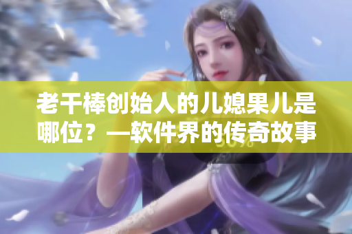 老干棒創(chuàng)始人的兒媳果兒是哪位？—軟件界的傳奇故事