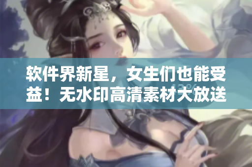 軟件界新星，女生們也能受益！無水印高清素材大放送！