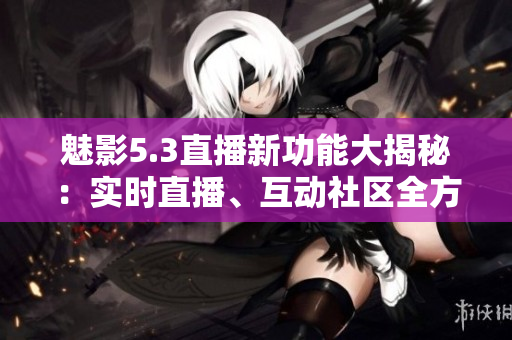 魅影5.3直播新功能大揭秘：實(shí)時(shí)直播、互動(dòng)社區(qū)全方位加強(qiáng)