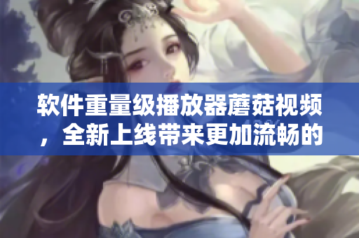 軟件重量級播放器蘑菇視頻，全新上線帶來更加流暢的觀影體驗！