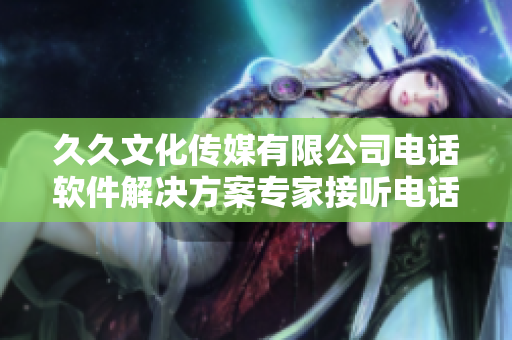久久文化傳媒有限公司電話軟件解決方案專家接聽電話的聯(lián)系方式