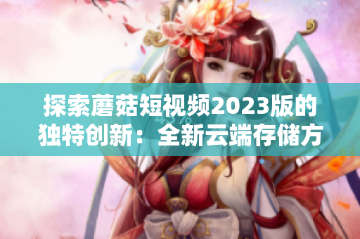 探索蘑菇短視頻2023版的獨(dú)特創(chuàng)新：全新云端存儲(chǔ)方案和智能推薦引擎