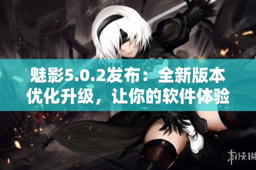 魅影5.0.2發(fā)布：全新版本優(yōu)化升級(jí)，讓你的軟件體驗(yàn)更加流暢