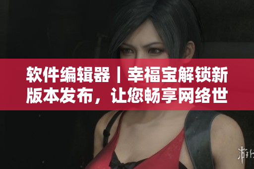 軟件編輯器｜幸福寶解鎖新版本發(fā)布，讓您暢享網(wǎng)絡(luò)世界