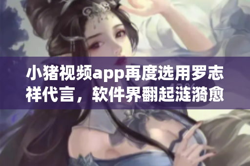 小豬視頻app再度選用羅志祥代言，軟件界翻起漣漪愈演愈烈