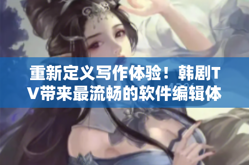 重新定義寫作體驗！韓劇TV帶來最流暢的軟件編輯體驗！