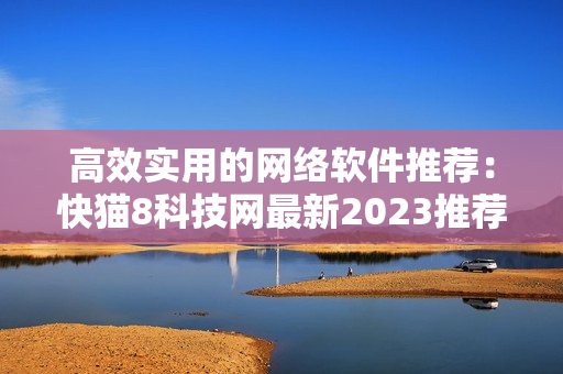 高效實(shí)用的網(wǎng)絡(luò)軟件推薦：快貓8科技網(wǎng)最新2023推薦