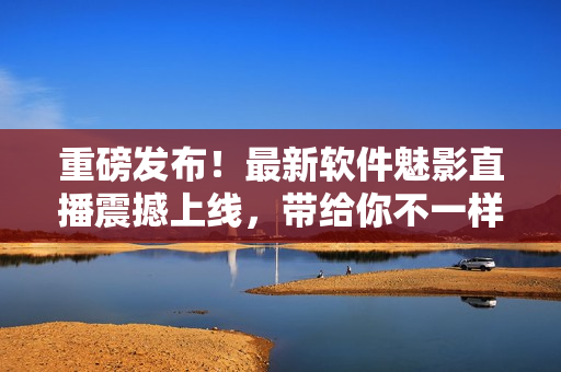 重磅發(fā)布！最新軟件魅影直播震撼上線，帶給你不一樣的視聽體驗！