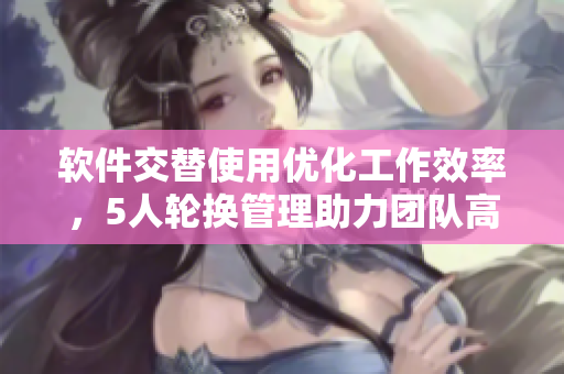 軟件交替使用優(yōu)化工作效率，5人輪換管理助力團(tuán)隊(duì)高效運(yùn)作