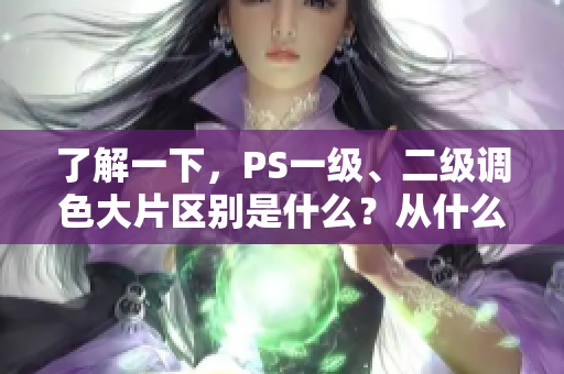 了解一下，PS一級、二級調(diào)色大片區(qū)別是什么？從什么角度看有何不同？