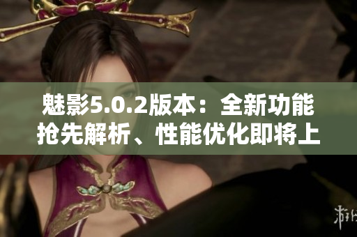 魅影5.0.2版本：全新功能搶先解析、性能優(yōu)化即將上線