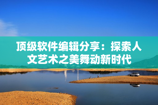 頂級軟件編輯分享：探索人文藝術之美舞動新時代
