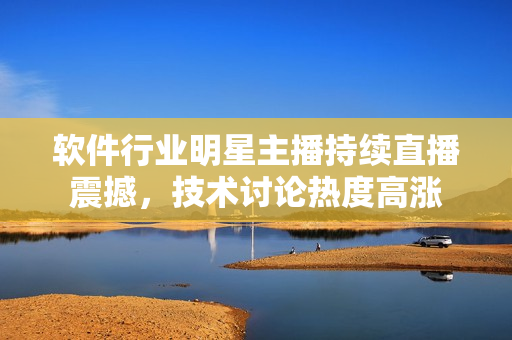 軟件行業(yè)明星主播持續(xù)直播震撼，技術(shù)討論熱度高漲