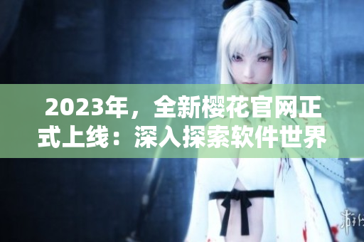 2023年，全新櫻花官網(wǎng)正式上線：深入探索軟件世界的必備指南！