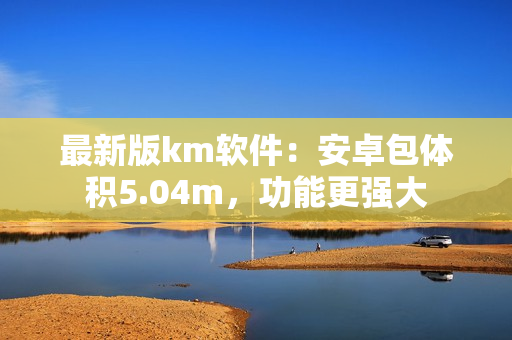 最新版km軟件：安卓包體積5.04m，功能更強大