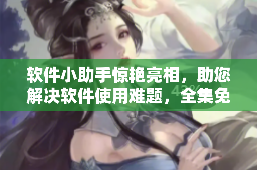 軟件小助手驚艷亮相，助您解決軟件使用難題，全集免費(fèi)下載等您來挑戰(zhàn)