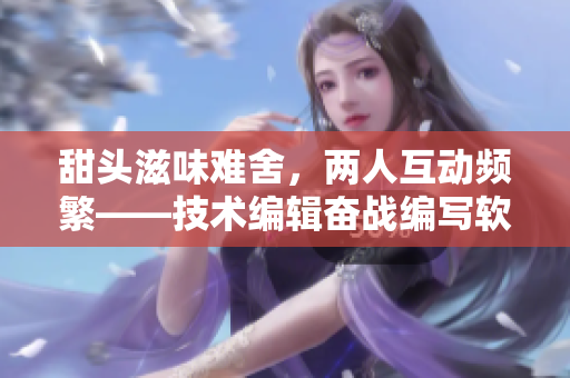 甜頭滋味難舍，兩人互動(dòng)頻繁——技術(shù)編輯奮戰(zhàn)編寫軟件新篇章