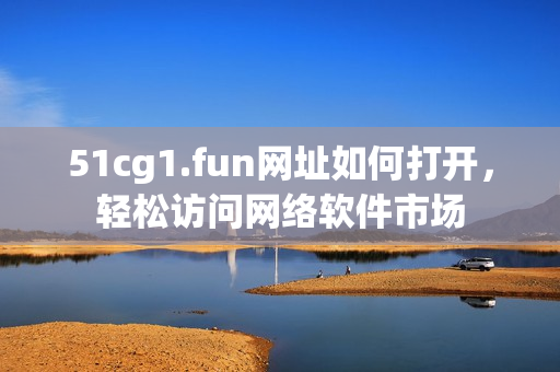 51cg1.fun網(wǎng)址如何打開，輕松訪問網(wǎng)絡(luò)軟件市場(chǎng)