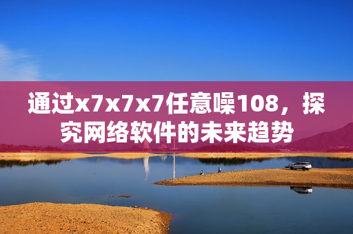 通過x7x7x7任意噪108，探究網(wǎng)絡軟件的未來趨勢