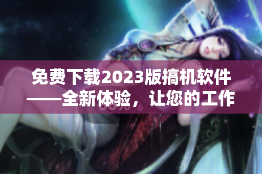 免費(fèi)下載2023版搞機(jī)軟件——全新體驗(yàn)，讓您的工作更輕松