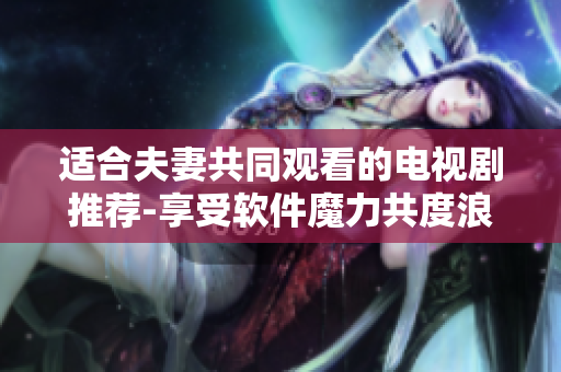 適合夫妻共同觀看的電視劇推薦-享受軟件魔力共度浪漫時光