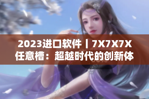 2023進口軟件丨7X7X7X任意槽：超越時代的創(chuàng)新體驗！