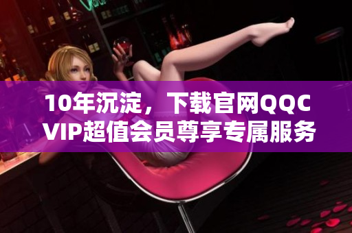 10年沉淀，下載官網(wǎng)QQC VIP超值會員尊享專屬服務(wù)