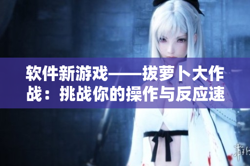 軟件新游戲——拔蘿卜大作戰(zhàn)：挑戰(zhàn)你的操作與反應(yīng)速度！
