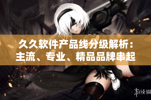久久軟件產(chǎn)品線分級解析：主流、專業(yè)、精品品牌串起全球熱點