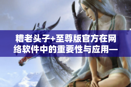 糟老頭子+至尊版官方在網(wǎng)絡(luò)軟件中的重要性與應(yīng)用——一場顛覆性的革新