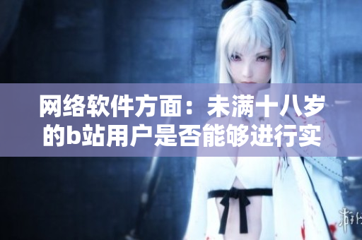 網(wǎng)絡(luò)軟件方面：未滿十八歲的b站用戶是否能夠進(jìn)行實(shí)名認(rèn)證？