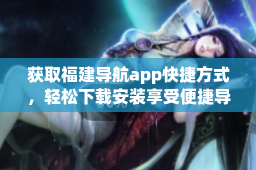 獲取福建導(dǎo)航app快捷方式，輕松下載安裝享受便捷導(dǎo)航服務(wù)