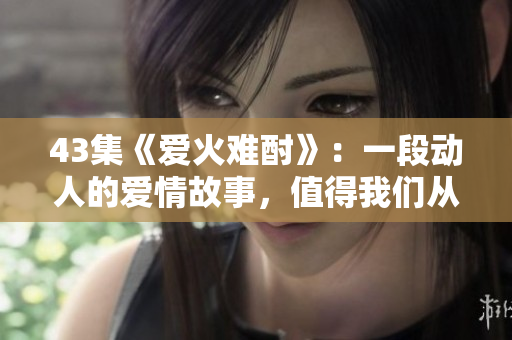 43集《愛火難酎》：一段動(dòng)人的愛情故事，值得我們從中學(xué)習(xí)