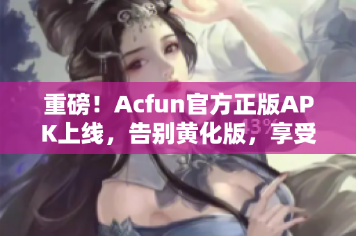 重磅！Acfun官方正版APK上線，告別黃化版，享受流暢體驗