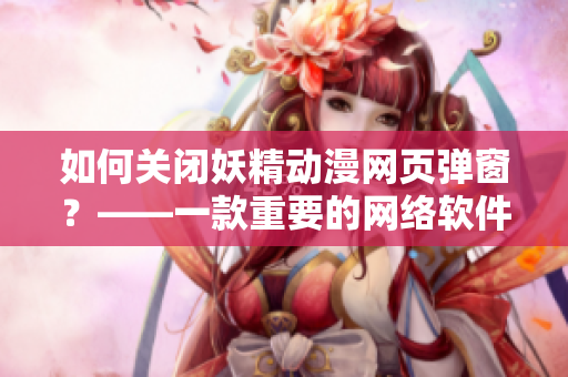 如何關(guān)閉妖精動漫網(wǎng)頁彈窗？——一款重要的網(wǎng)絡(luò)軟件相關(guān)指南