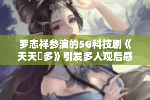 羅志祥參演的5G科技劇《天天奭多》引發(fā)多人觀后感，軟件界評論如何？
