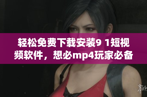 輕松免費下載安裝9 1短視頻軟件，想必mp4玩家必備