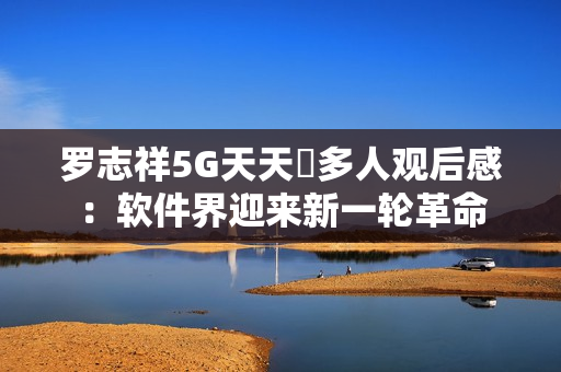 羅志祥5G天天奭多人觀后感：軟件界迎來(lái)新一輪革命