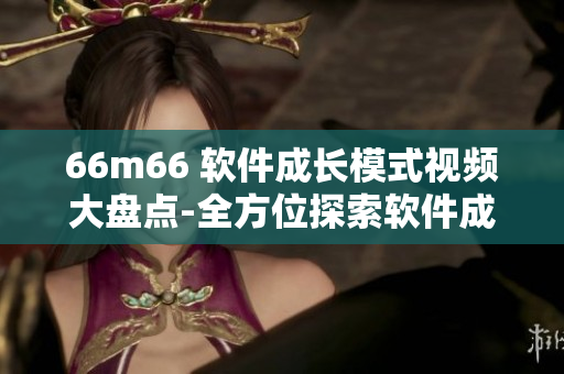 66m66 軟件成長(zhǎng)模式視頻大盤點(diǎn)-全方位探索軟件成長(zhǎng)之路