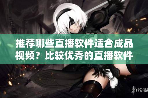 推薦哪些直播軟件適合成品視頻？比較優(yōu)秀的直播軟件推薦