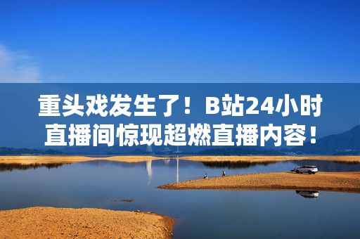 重頭戲發(fā)生了！B站24小時直播間驚現(xiàn)超燃直播內(nèi)容！