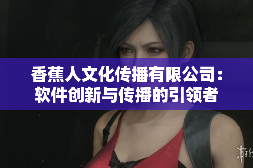 香蕉人文化傳播有限公司：軟件創(chuàng)新與傳播的引領(lǐng)者