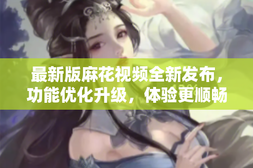 最新版麻花視頻全新發(fā)布，功能優(yōu)化升級，體驗更順暢