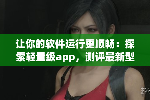 讓你的軟件運行更順暢：探索輕量級app，測評最新型號