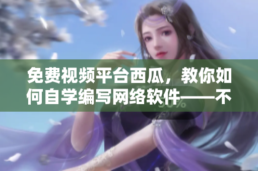 免費視頻平臺西瓜，教你如何自學(xué)編寫網(wǎng)絡(luò)軟件——不容錯過！