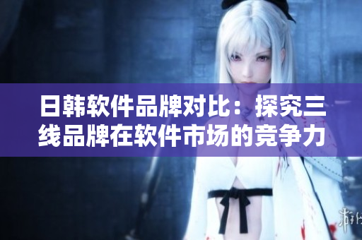 日韓軟件品牌對比：探究三線品牌在軟件市場的競爭力