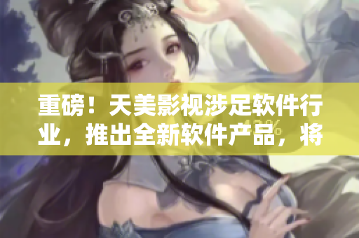 重磅！天美影視涉足軟件行業(yè)，推出全新軟件產(chǎn)品，將顛覆行業(yè)！