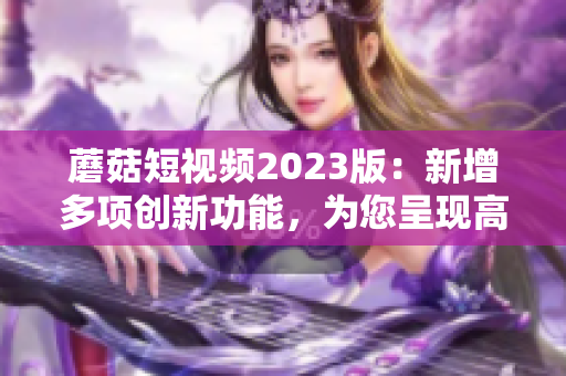 蘑菇短視頻2023版：新增多項創(chuàng)新功能，為您呈現(xiàn)高質(zhì)量視頻！