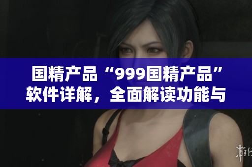 國精產品“999國精產品”軟件詳解，全面解讀功能與特點