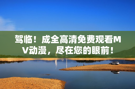 駕臨！成全高清免費(fèi)觀看MV動(dòng)漫，盡在您的眼前！